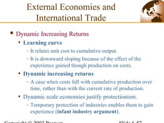  Dynamic Increasing Returns
• Learning curve
– It relates unit cost to cumulative output.
– It is downward sloping because of the effect of the
experience gained though production on costs.
• Dynamic increasing returns
– A case when costs fall with cumulative production over
time, rather than with the current rate of production.
• Dynamic scale economies justify protectionism.
– Temporary protection of industries enables them to gain
experience (infant industry argument).
External Economies and
International Trade
 