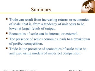 Summary
 Trade can result from increasing returns or economies
of scale, that is, from a tendency of unit costs to be
lower at larger levels of output.
 Economies of scale can be internal or external.
 The presence of scale economies leads to a breakdown
of perfect competition.
 Trade in the presence of economies of scale must be
analyzed using models of imperfect competition.
 