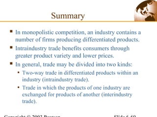 Summary
 In monopolistic competition, an industry contains a
number of firms producing differentiated products.
 Intraindustry trade benefits consumers through
greater product variety and lower prices.
 In general, trade may be divided into two kinds:
• Two-way trade in differentiated products within an
industry (intraindustry trade).
• Trade in which the products of one industry are
exchanged for products of another (interindustry
trade).
 