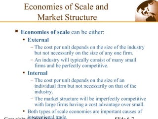 Economies of Scale and
Market Structure
 Economies of scale can be either:
• External
– The cost per unit depends on the size of the industry
but not necessarily on the size of any one firm.
– An industry will typically consist of many small
firms and be perfectly competitive.
• Internal
– The cost per unit depends on the size of an
individual firm but not necessarily on that of the
industry.
– The market structure will be imperfectly competitive
with large firms having a cost advantage over small.
• Both types of scale economies are important causes of
international trade.
 