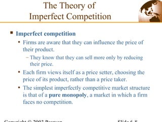  Imperfect competition
• Firms are aware that they can influence the price of
their product.
– They know that they can sell more only by reducing
their price.
• Each firm views itself as a price setter, choosing the
price of its product, rather than a price taker.
• The simplest imperfectly competitive market structure
is that of a pure monopoly, a market in which a firm
faces no competition.
The Theory of
Imperfect Competition
 