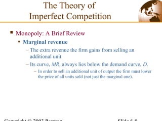 Monopoly: A Brief Review
• Marginal revenue
– The extra revenue the firm gains from selling an
additional unit
– Its curve, MR, always lies below the demand curve, D.
– In order to sell an additional unit of output the firm must lower
the price of all units sold (not just the marginal one).
The Theory of
Imperfect Competition
 