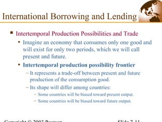  Intertemporal Production Possibilities and Trade
• Imagine an economy that consumes only one good and
will exist for only two periods, which we will call
present and future.
• Intertemporal production possibility frontier
– It represents a trade-off between present and future
production of the consumption good.
– Its shape will differ among countries:
– Some countries will be biased toward present output.
– Some countries will be biased toward future output.
International Borrowing and Lending
 