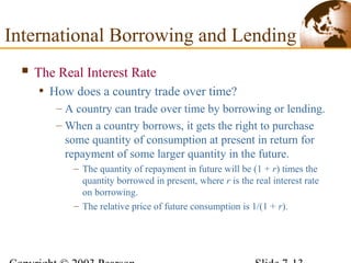  The Real Interest Rate
• How does a country trade over time?
– A country can trade over time by borrowing or lending.
– When a country borrows, it gets the right to purchase
some quantity of consumption at present in return for
repayment of some larger quantity in the future.
– The quantity of repayment in future will be (1 + r) times the
quantity borrowed in present, where r is the real interest rate
on borrowing.
– The relative price of future consumption is 1/(1 + r).
International Borrowing and Lending
 