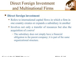 Direct Foreign Investment
and Multinational Firms
 Direct foreign investment
• Refers to international capital flows in which a firm in
one country creates or expands a subsidiary in another
• Involves not only a transfer of resources but also the
acquisition of control
– The subsidiary does not simply have a financial
obligation to the parent company; it is part of the same
organizational structure.
 