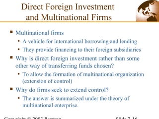  Multinational firms
• A vehicle for international borrowing and lending
• They provide financing to their foreign subsidiaries
 Why is direct foreign investment rather than some
other way of transferring funds chosen?
• To allow the formation of multinational organization
(extension of control)
 Why do firms seek to extend control?
• The answer is summarized under the theory of
multinational enterprise.
Direct Foreign Investment
and Multinational Firms
 