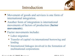 Introduction
 Movement of goods and services is one form of
international integration.
 Another form of integration is international
movements of factors of production (factor
movements).
 Factor movements include:
• Labor migration
• Transfer of capital via international borrowing and
lending
• International linkages involved in the formation of
multinational corporations
 