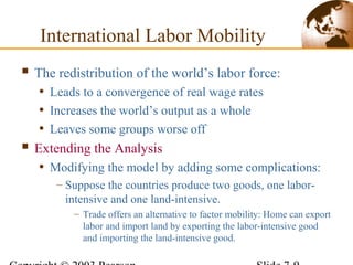  The redistribution of the world’s labor force:
• Leads to a convergence of real wage rates
• Increases the world’s output as a whole
• Leaves some groups worse off
 Extending the Analysis
• Modifying the model by adding some complications:
– Suppose the countries produce two goods, one labor-
intensive and one land-intensive.
– Trade offers an alternative to factor mobility: Home can export
labor and import land by exporting the labor-intensive good
and importing the land-intensive good.
International Labor Mobility
 