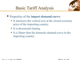  Properties of the import demand curve:
• It intersects the vertical axis at the closed economy
price of the importing country.
• It is downward sloping.
• It is flatter than the domestic demand curve in the
importing country.
Basic Tariff Analysis
 