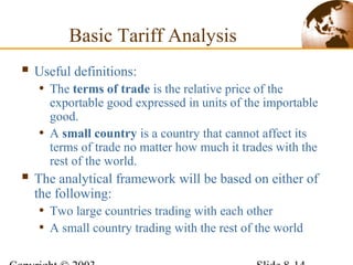  Useful definitions:
• The terms of trade is the relative price of the
exportable good expressed in units of the importable
good.
• A small country is a country that cannot affect its
terms of trade no matter how much it trades with the
rest of the world.
 The analytical framework will be based on either of
the following:
• Two large countries trading with each other
• A small country trading with the rest of the world
Basic Tariff Analysis
 