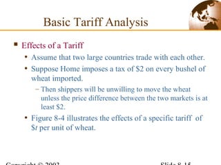  Effects of a Tariff
• Assume that two large countries trade with each other.
• Suppose Home imposes a tax of $2 on every bushel of
wheat imported.
– Then shippers will be unwilling to move the wheat
unless the price difference between the two markets is at
least $2.
• Figure 8-4 illustrates the effects of a specific tariff of
$t per unit of wheat.
Basic Tariff Analysis
 