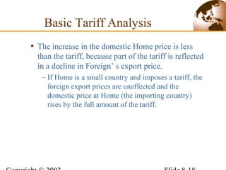 • The increase in the domestic Home price is less
than the tariff, because part of the tariff is reflected
in a decline in Foreign’ s export price.
– If Home is a small country and imposes a tariff, the
foreign export prices are unaffected and the
domestic price at Home (the importing country)
rises by the full amount of the tariff.
Basic Tariff Analysis
 