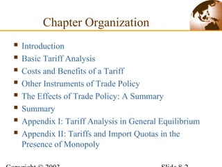  Introduction
 Basic Tariff Analysis
 Costs and Benefits of a Tariff
 Other Instruments of Trade Policy
 The Effects of Trade Policy: A Summary
 Summary
 Appendix I: Tariff Analysis in General Equilibrium
 Appendix II: Tariffs and Import Quotas in the
Presence of Monopoly
Chapter Organization
 