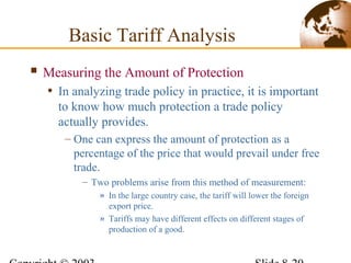  Measuring the Amount of Protection
• In analyzing trade policy in practice, it is important
to know how much protection a trade policy
actually provides.
– One can express the amount of protection as a
percentage of the price that would prevail under free
trade.
– Two problems arise from this method of measurement:
» In the large country case, the tariff will lower the foreign
export price.
» Tariffs may have different effects on different stages of
production of a good.
Basic Tariff Analysis
 