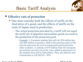 Effective rate of protection
• One must consider both the effects of tariffs on the
final price of a good, and the effects of tariffs on the
costs of inputs used in production.
– The actual protection provided by a tariff will not equal
the tariff rate if imported intermediate goods are used in
the production of the protected good.
– Example: A European airplane that sells for $50 million has
cost $60 million to produce. Half of the purchase price of the
aircraft represents the cost of components purchased from
other countries. A subsidy of $10 million from the European
government cuts the cost of the value added to purchasers of
the airplane from $30 to $20 million. Thus, the effective rate
of protection is (30-20)/20 = 50%.
Basic Tariff Analysis
 