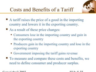 Costs and Benefits of a Tariff
 A tariff raises the price of a good in the importing
country and lowers it in the exporting country.
 As a result of these price changes:
• Consumers lose in the importing country and gain in
the exporting country
• Producers gain in the importing country and lose in the
exporting country
• Government imposing the tariff gains revenue
 To measure and compare these costs and benefits, we
need to define consumer and producer surplus.
 