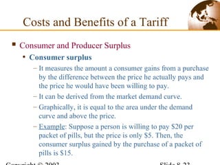  Consumer and Producer Surplus
• Consumer surplus
– It measures the amount a consumer gains from a purchase
by the difference between the price he actually pays and
the price he would have been willing to pay.
– It can be derived from the market demand curve.
– Graphically, it is equal to the area under the demand
curve and above the price.
– Example: Suppose a person is willing to pay $20 per
packet of pills, but the price is only $5. Then, the
consumer surplus gained by the purchase of a packet of
pills is $15.
Costs and Benefits of a Tariff
 