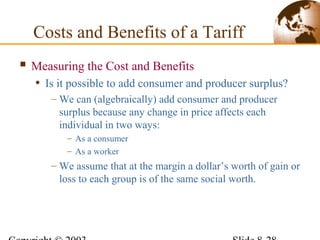 Costs and Benefits of a Tariff
 Measuring the Cost and Benefits
• Is it possible to add consumer and producer surplus?
– We can (algebraically) add consumer and producer
surplus because any change in price affects each
individual in two ways:
– As a consumer
– As a worker
– We assume that at the margin a dollar’s worth of gain or
loss to each group is of the same social worth.
 