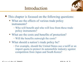 Introduction
 This chapter is focused on the following questions:
• What are the effects of various trade policy
instruments?
– Who will benefit and who will lose from these trade
policy instruments?
• What are the costs and benefits of protection?
– Will the benefits outweigh the costs?
• What should a nation’s trade policy be?
– For example, should the United States use a tariff or an
import quota to protect its automobile industry against
competition from Japan and South Korea?
 