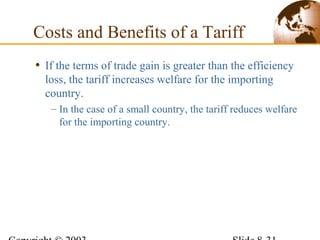 • If the terms of trade gain is greater than the efficiency
loss, the tariff increases welfare for the importing
country.
– In the case of a small country, the tariff reduces welfare
for the importing country.
Costs and Benefits of a Tariff
 