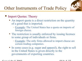  Import Quotas: Theory
• An import quota is a direct restriction on the quantity
of a good that is imported.
– Example: The United States has a quota on imports of
foreign cheese.
• The restriction is usually enforced by issuing licenses
to some group of individuals or firms.
– Example: The only firms allowed to import cheese are
certain trading companies.
• In some cases (e.g. sugar and apparel), the right to sell
in the United States is given directly to the
governments of exporting countries.
Other Instruments of Trade Policy
 