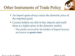 • An import quota always raises the domestic price of
the imported good.
• License holders are able to buy imports and resell
them at a higher price in the domestic market.
– The profits received by the holders of import licenses
are known as quota rents.
Other Instruments of Trade Policy
 