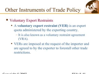  Voluntary Export Restraints
• A voluntary export restraint (VER) is an export
quota administered by the exporting country.
– It is also known as a voluntary restraint agreement
(VRA).
• VERs are imposed at the request of the importer and
are agreed to by the exporter to forestall other trade
restrictions.
Other Instruments of Trade Policy
 