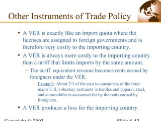 • A VER is exactly like an import quota where the
licenses are assigned to foreign governments and is
therefore very costly to the importing country.
• A VER is always more costly to the importing country
than a tariff that limits imports by the same amount.
– The tariff equivalent revenue becomes rents earned by
foreigners under the VER.
– Example: About 2/3 of the cost to consumers of the three
major U.S. voluntary restraints in textiles and apparel, steel,
and automobiles is accounted for by the rents earned by
foreigners.
• A VER produces a loss for the importing country.
Other Instruments of Trade Policy
 