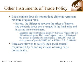• Local content laws do not produce either government
revenue or quota rents.
– Instead, the difference between the prices of imports
and domestic goods gets averaged in the final price and
is passed on to consumers.
– Example: Suppose that auto assembly firms are required to use
50% domestic parts. The cost of imported parts is $6000 and
the cost of the same parts domestically is $10,000. Then the
average cost of parts is $8000 (0.5 x $6000 + 0.5 x $10,000).
• Firms are allowed to satisfy their local content
requirement by exporting instead of using parts
domestically.
Other Instruments of Trade Policy
 