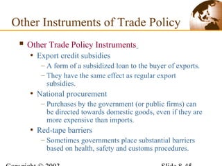  Other Trade Policy Instruments
• Export credit subsidies
– A form of a subsidized loan to the buyer of exports.
– They have the same effect as regular export
subsidies.
• National procurement
– Purchases by the government (or public firms) can
be directed towards domestic goods, even if they are
more expensive than imports.
• Red-tape barriers
– Sometimes governments place substantial barriers
based on health, safety and customs procedures.
Other Instruments of Trade Policy
 