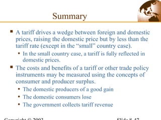 Summary
 A tariff drives a wedge between foreign and domestic
prices, raising the domestic price but by less than the
tariff rate (except in the “small” country case).
• In the small country case, a tariff is fully reflected in
domestic prices.
 The costs and benefits of a tariff or other trade policy
instruments may be measured using the concepts of
consumer and producer surplus.
• The domestic producers of a good gain
• The domestic consumers lose
• The government collects tariff revenue
 