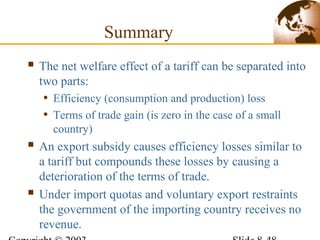 Summary
 The net welfare effect of a tariff can be separated into
two parts:
• Efficiency (consumption and production) loss
• Terms of trade gain (is zero in the case of a small
country)
 An export subsidy causes efficiency losses similar to
a tariff but compounds these losses by causing a
deterioration of the terms of trade.
 Under import quotas and voluntary export restraints
the government of the importing country receives no
revenue.
 