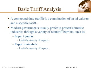 • A compound duty (tariff) is a combination of an ad valorem
and a specific tariff.
• Modern governments usually prefer to protect domestic
industries through a variety of nontariff barriers, such as:
– Import quotas
– Limit the quantity of imports
– Export restraints
– Limit the quantity of exports
Basic Tariff Analysis
 