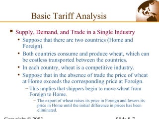  Supply, Demand, and Trade in a Single Industry
• Suppose that there are two countries (Home and
Foreign).
• Both countries consume and produce wheat, which can
be costless transported between the countries.
• In each country, wheat is a competitive industry.
• Suppose that in the absence of trade the price of wheat
at Home exceeds the corresponding price at Foreign.
– This implies that shippers begin to move wheat from
Foreign to Home.
– The export of wheat raises its price in Foreign and lowers its
price in Home until the initial difference in prices has been
eliminated.
Basic Tariff Analysis
 