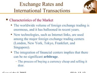  Characteristics of the Market
• The worldwide volume of foreign exchange trading is
enormous, and it has ballooned in recent years.
• New technologies, such as Internet links, are used
among the major foreign exchange trading centers
(London, New York, Tokyo, Frankfurt, and
Singapore).
• The integration of financial centers implies that there
can be no significant arbitrage.
– The process of buying a currency cheap and selling it
dear.
Exchange Rates and
International Transactions
 