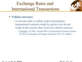 • Vehicle currency
– A currency that is widely used to denominate
international contracts made by parties who do not
reside in the country that issues the vehicle currency.
– Example: In 2001, around 90% of transactions between banks
involved exchanges of foreign currencies for U.S. dollars.
Exchange Rates and
International Transactions
 