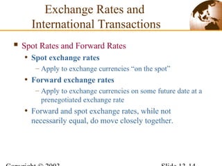 Spot Rates and Forward Rates
• Spot exchange rates
– Apply to exchange currencies “on the spot”
• Forward exchange rates
– Apply to exchange currencies on some future date at a
prenegotiated exchange rate
• Forward and spot exchange rates, while not
necessarily equal, do move closely together.
Exchange Rates and
International Transactions
 