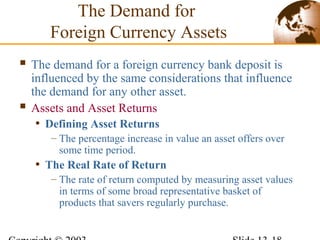  The demand for a foreign currency bank deposit is
influenced by the same considerations that influence
the demand for any other asset.
 Assets and Asset Returns
• Defining Asset Returns
– The percentage increase in value an asset offers over
some time period.
• The Real Rate of Return
– The rate of return computed by measuring asset values
in terms of some broad representative basket of
products that savers regularly purchase.
The Demand for
Foreign Currency Assets
 