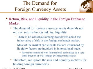  Return, Risk, and Liquidity in the Foreign Exchange
Market
• The demand for foreign currency assets depends not
only on returns but on risk and liquidity.
– There is no consensus among economists about the
importance of risk in the foreign exchange market.
– Most of the market participants that are influenced by
liquidity factors are involved in international trade.
– Payments connected with international trade make up a very
small fraction of total foreign exchange transactions.
• Therefore, we ignore the risk and liquidity motives for
holding foreign currencies.
The Demand for
Foreign Currency Assets
 