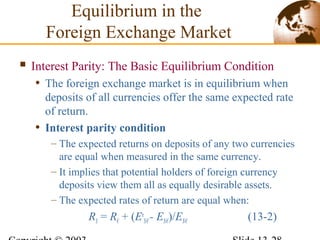 Equilibrium in the
Foreign Exchange Market
 Interest Parity: The Basic Equilibrium Condition
• The foreign exchange market is in equilibrium when
deposits of all currencies offer the same expected rate
of return.
• Interest parity condition
– The expected returns on deposits of any two currencies
are equal when measured in the same currency.
– It implies that potential holders of foreign currency
deposits view them all as equally desirable assets.
– The expected rates of return are equal when:
R$ = R€ + (Ee
$/€- E$/€)/E$/€ (13-2)
 