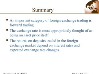 Summary
 An important category of foreign exchange trading is
forward trading.
 The exchange rate is most appropriately thought of as
being an asset price itself.
 The returns on deposits traded in the foreign
exchange market depend on interest rates and
expected exchange rate changes.
 