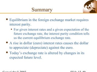 Summary
 Equilibrium in the foreign exchange market requires
interest parity.
• For given interest rates and a given expectation of the
future exchange rate, the interest parity condition tells
us the current equilibrium exchange rate.
 A rise in dollar (euro) interest rates causes the dollar
to appreciate (depreciate) against the euro.
 Today’s exchange rate is altered by changes in its
expected future level.
 