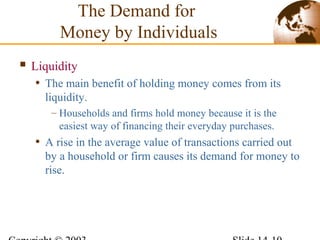  Liquidity
• The main benefit of holding money comes from its
liquidity.
– Households and firms hold money because it is the
easiest way of financing their everyday purchases.
• A rise in the average value of transactions carried out
by a household or firm causes its demand for money to
rise.
The Demand for
Money by Individuals
 