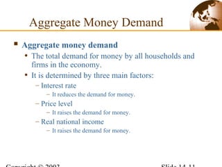 Aggregate Money Demand
 Aggregate money demand
• The total demand for money by all households and
firms in the economy.
• It is determined by three main factors:
– Interest rate
– It reduces the demand for money.
– Price level
– It raises the demand for money.
– Real national income
– It raises the demand for money.
 