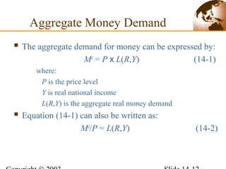  The aggregate demand for money can be expressed by:
Md
= P x L(R,Y) (14-1)
where:
P is the price level
Y is real national income
L(R,Y) is the aggregate real money demand
 Equation (14-1) can also be written as:
Md
/P = L(R,Y) (14-2)
Aggregate Money Demand
 