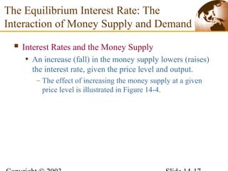  Interest Rates and the Money Supply
• An increase (fall) in the money supply lowers (raises)
the interest rate, given the price level and output.
– The effect of increasing the money supply at a given
price level is illustrated in Figure 14-4.
The Equilibrium Interest Rate: The
Interaction of Money Supply and Demand
 
