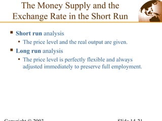 The Money Supply and the
Exchange Rate in the Short Run
 Short run analysis
• The price level and the real output are given.
 Long run analysis
• The price level is perfectly flexible and always
adjusted immediately to preserve full employment.
 
