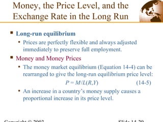 Money, the Price Level, and the
Exchange Rate in the Long Run
 Long-run equilibrium
• Prices are perfectly flexible and always adjusted
immediately to preserve full employment.
 Money and Money Prices
• The money market equilibrium (Equation 14-4) can be
rearranged to give the long-run equilibrium price level:
P = Ms
/L(R,Y) (14-5)
• An increase in a country’s money supply causes a
proportional increase in its price level.
 