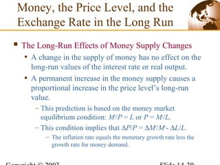  The Long-Run Effects of Money Supply Changes
• A change in the supply of money has no effect on the
long-run values of the interest rate or real output.
• A permanent increase in the money supply causes a
proportional increase in the price level’s long-run
value.
– This prediction is based on the money market
equilibrium condition: Ms
/P = L or P = Ms
/L.
– This condition implies that ∆P/P = ∆Ms
/Ms
- ∆L/L.
– The inflation rate equals the monetary growth rate less the
growth rate for money demand.
Money, the Price Level, and the
Exchange Rate in the Long Run
 