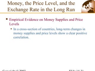 Empirical Evidence on Money Supplies and Price
Levels
• In a cross-section of countries, long-term changes in
money supplies and price levels show a clear positive
correlation.
Money, the Price Level, and the
Exchange Rate in the Long Run
 